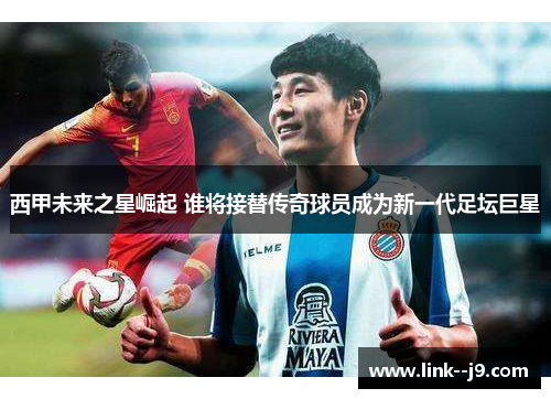 西甲未来之星崛起 谁将接替传奇球员成为新一代足坛巨星