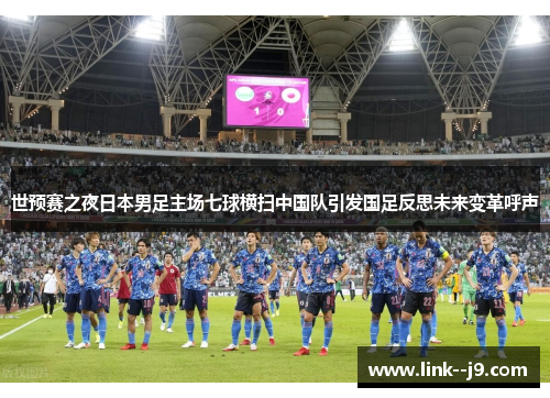 世预赛之夜日本男足主场七球横扫中国队引发国足反思未来变革呼声 世预赛之夜日本男足主场七球横扫中国队引发国足反思未来变革呼声